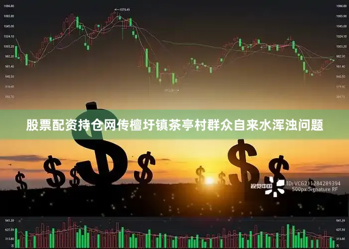 股票配资持仓网传檀圩镇茶亭村群众自来水浑浊问题