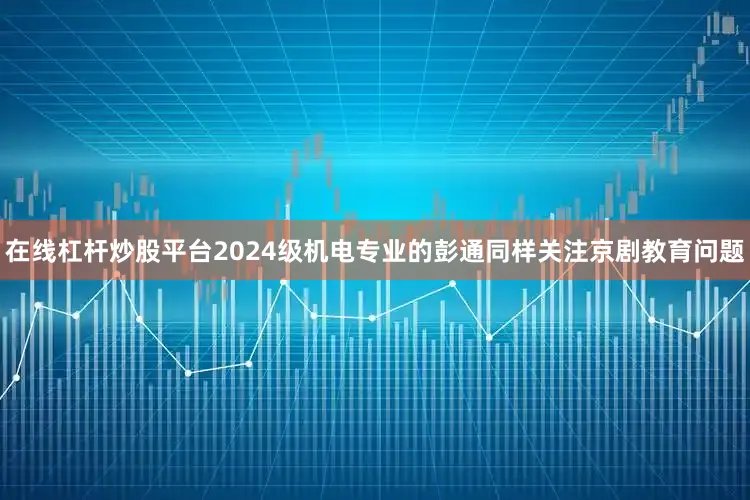 在线杠杆炒股平台2024级机电专业的彭通同样关注京剧教育问题