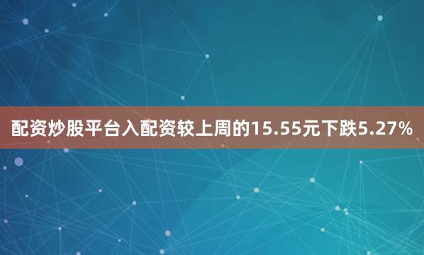 配资炒股平台入配资较上周的15.55元下跌5.27%