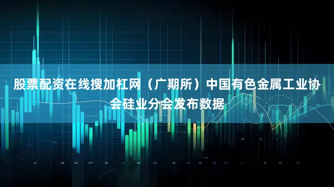 股票配资在线搜加杠网（广期所）　　中国有色金属工业协会硅业分会发布数据
