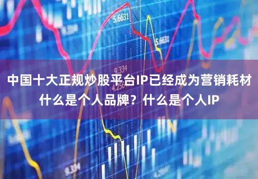 中国十大正规炒股平台IP已经成为营销耗材什么是个人品牌？什么是个人IP