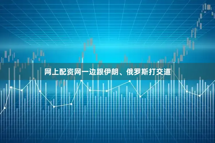 网上配资网一边跟伊朗、俄罗斯打交道