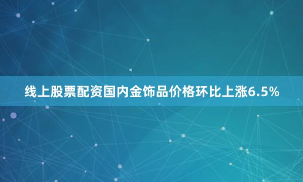 线上股票配资国内金饰品价格环比上涨6.5%