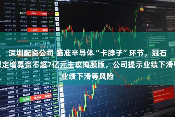 深圳配资公司 瞄准半导体“卡脖子”环节，冠石科技拟定增募资不超7亿元主攻掩膜版，公司提示业绩下滑等风险