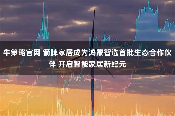牛策略官网 箭牌家居成为鸿蒙智选首批生态合作伙伴 开启智能家居新纪元