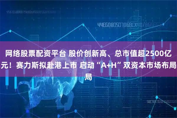 网络股票配资平台 股价创新高、总市值超2500亿元！赛力斯拟赴港上市 启动“A+H”双资本市场布局