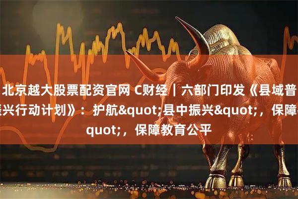 北京越大股票配资官网 C财经｜六部门印发《县域普通高中振兴行动计划》：护航"县中振兴"，保障教育公平