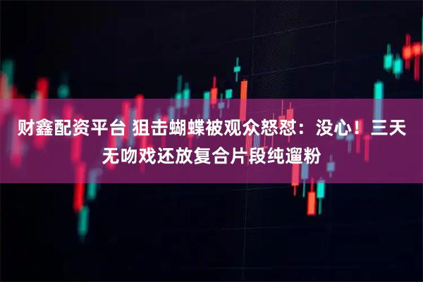 财鑫配资平台 狙击蝴蝶被观众怒怼：没心！三天无吻戏还放复合片段纯遛粉